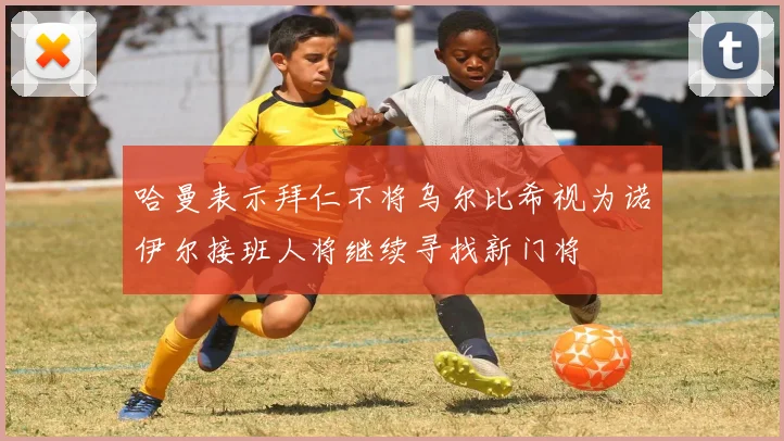 哈曼表示拜仁不将乌尔比希视为诺伊尔接班人将继续寻找新门将
