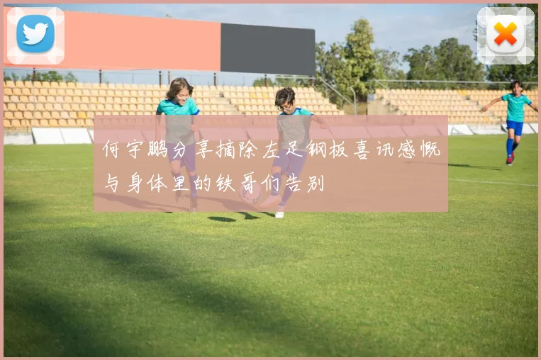 何宇鹏分享摘除左足钢板喜讯感慨与身体里的铁哥们告别