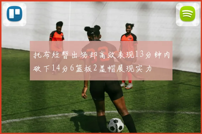 托布短暂出场却高效表现13分钟内砍下14分6篮板2盖帽展现实力