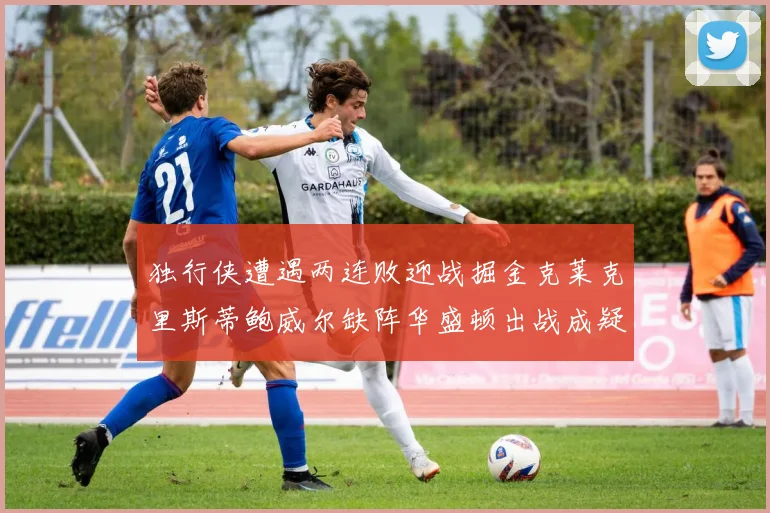 独行侠遭遇两连败迎战掘金克莱克里斯蒂鲍威尔缺阵华盛顿出战成疑