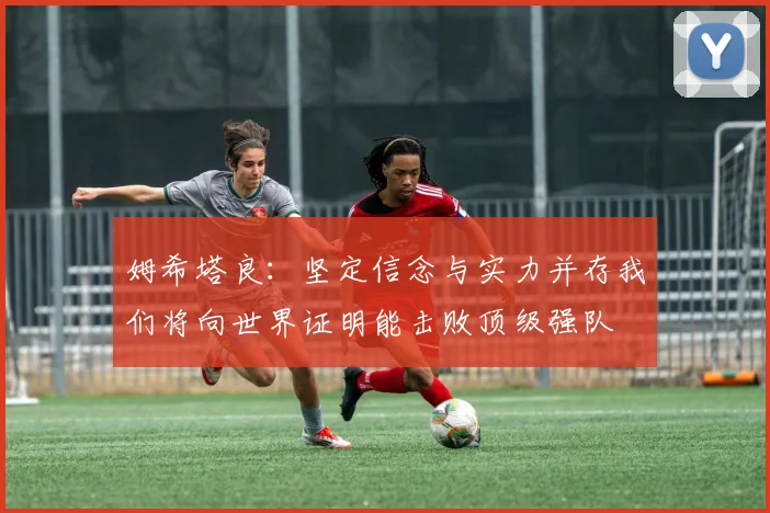 姆希塔良：坚定信念与实力并存我们将向世界证明能击败顶级强队
