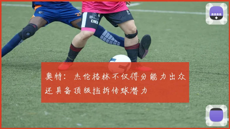 奥特：杰伦格林不仅得分能力出众还具备顶级挡拆传球潜力