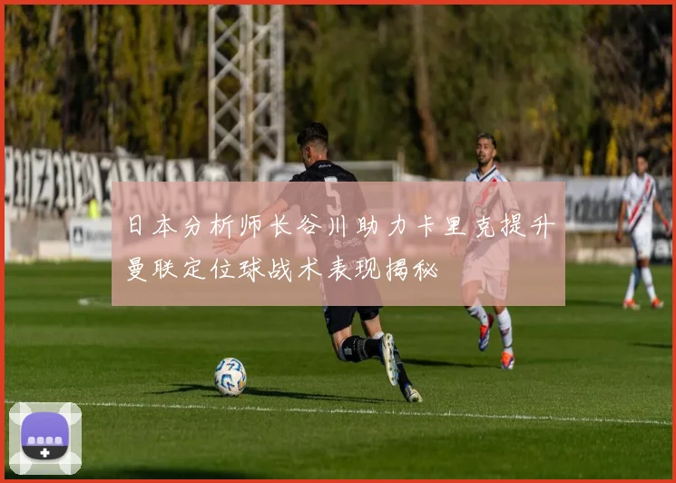 日本分析师长谷川助力卡里克提升曼联定位球战术表现揭秘