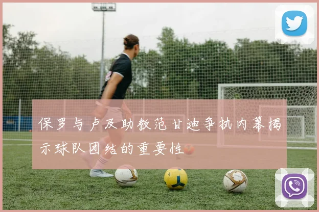 保罗与卢及助教范甘迪争执内幕揭示球队团结的重要性