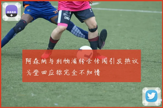 阿森纳与利物浦转会传闻引发热议戈登回应称完全不知情