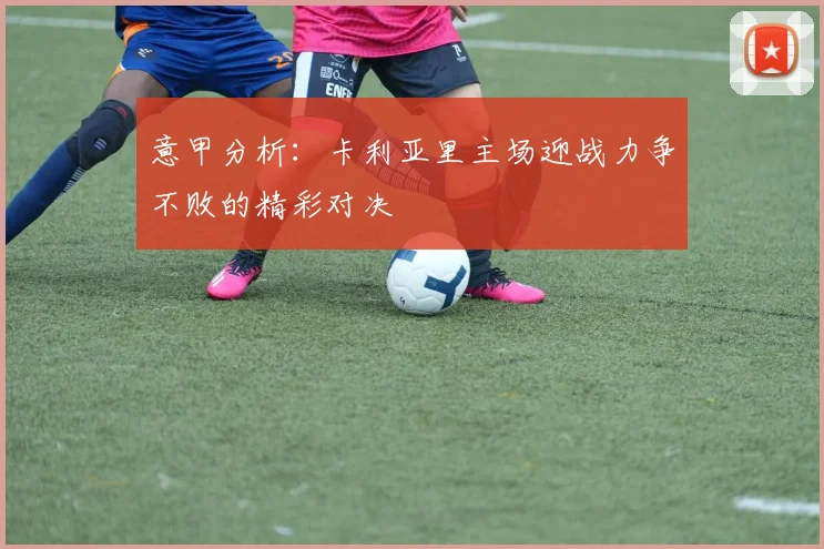 意甲分析：卡利亚里主场迎战力争不败的精彩对决