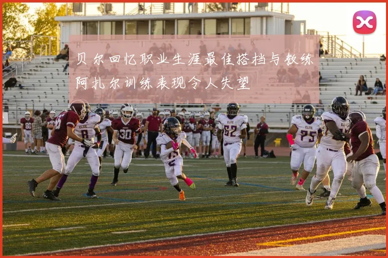 贝尔回忆职业生涯最佳搭档与教练阿扎尔训练表现令人失望