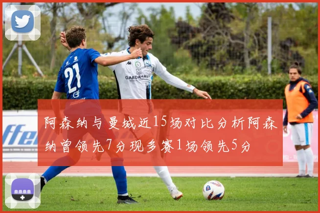 阿森纳与曼城近15场对比分析阿森纳曾领先7分现多赛1场领先5分