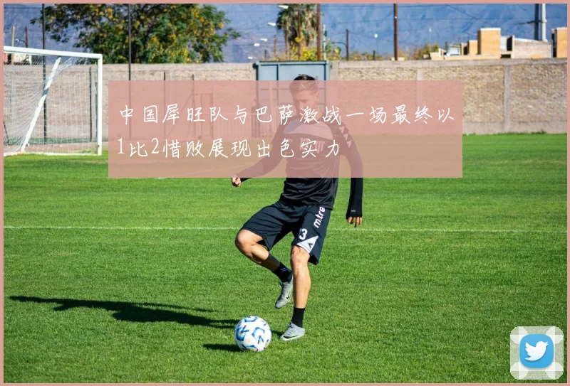 中国犀旺队与巴萨激战一场最终以1比2惜败展现出色实力