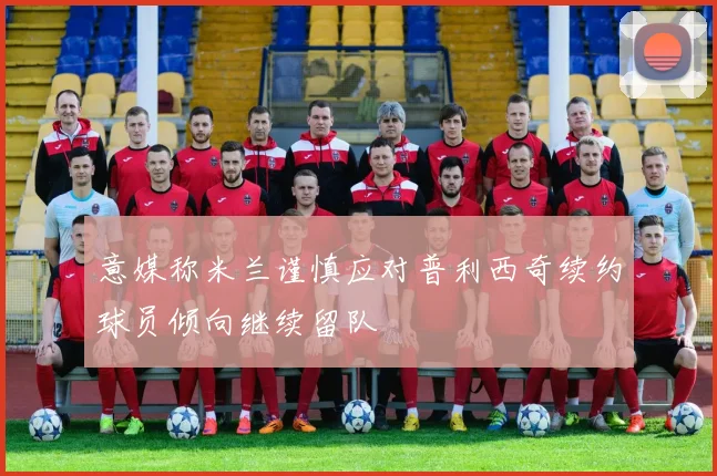 意媒称米兰谨慎应对普利西奇续约球员倾向继续留队