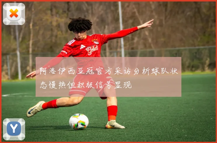 阿洛伊西亚冠官方采访分析球队状态慢热但积极信号显现