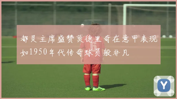 都灵主席盛赞莫德里奇在意甲表现如1950年代传奇球员般非凡