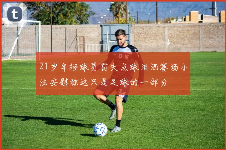 21岁年轻球员罚失点球泪洒赛场小法安慰称这只是足球的一部分