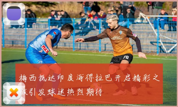 梅西抵达印度海得拉巴开启精彩之旅引发球迷热烈期待