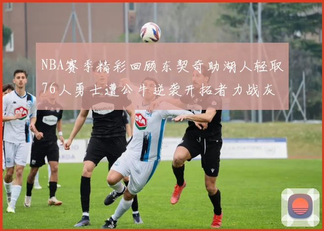 NBA赛季精彩回顾东契奇助湖人轻取76人勇士遭公牛逆袭开拓者力战灰熊展现韧性