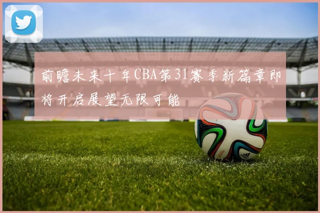 前瞻未来十年CBA第31赛季新篇章即将开启展望无限可能