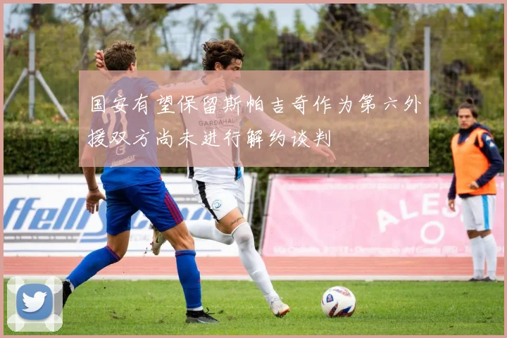 国安有望保留斯帕吉奇作为第六外援双方尚未进行解约谈判