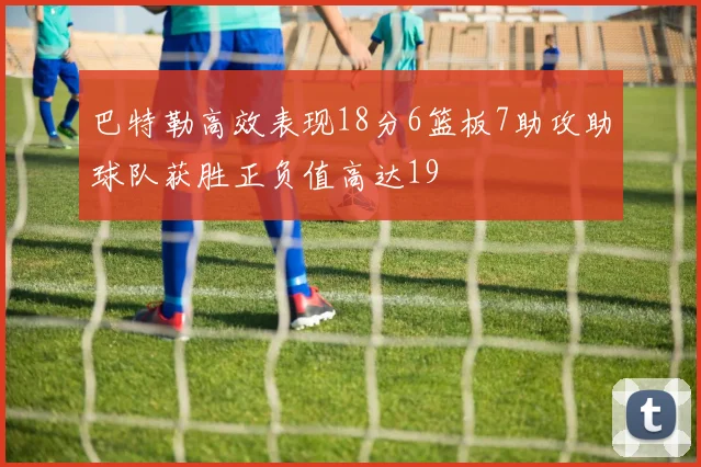 巴特勒高效表现18分6篮板7助攻助球队获胜正负值高达19