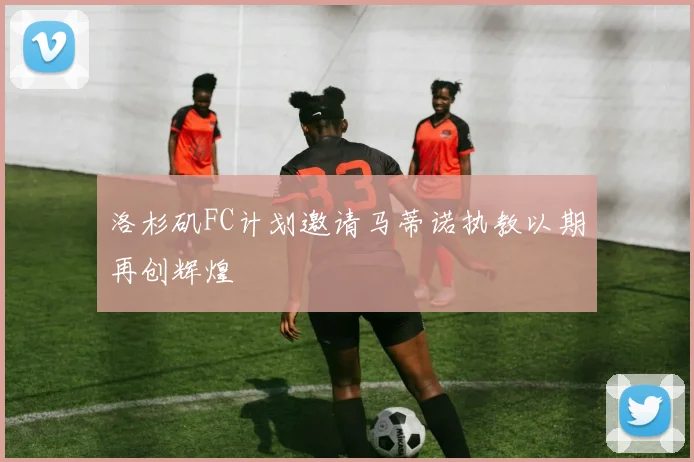 洛杉矶FC计划邀请马蒂诺执教以期再创辉煌