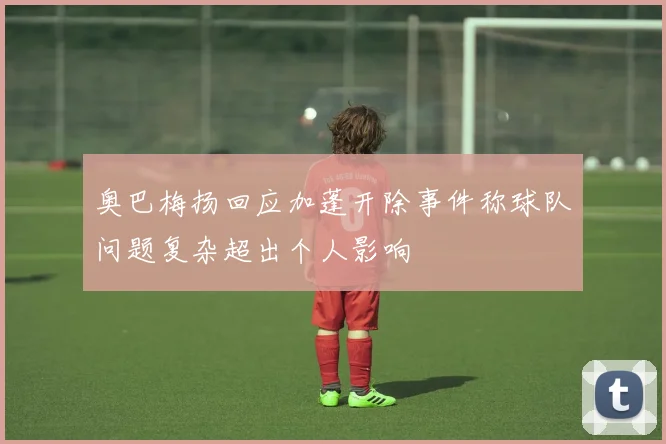 奥巴梅扬回应加蓬开除事件称球队问题复杂超出个人影响