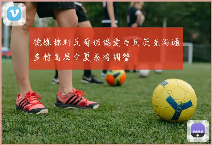 德媒称科瓦奇仍偏爱与瓦茨克沟通多特高层今夏或将调整