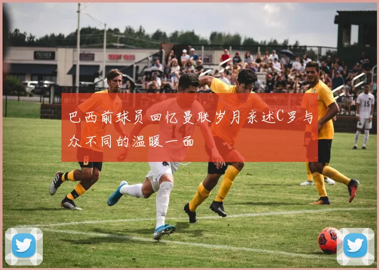 巴西前球员回忆曼联岁月亲述C罗与众不同的温暖一面