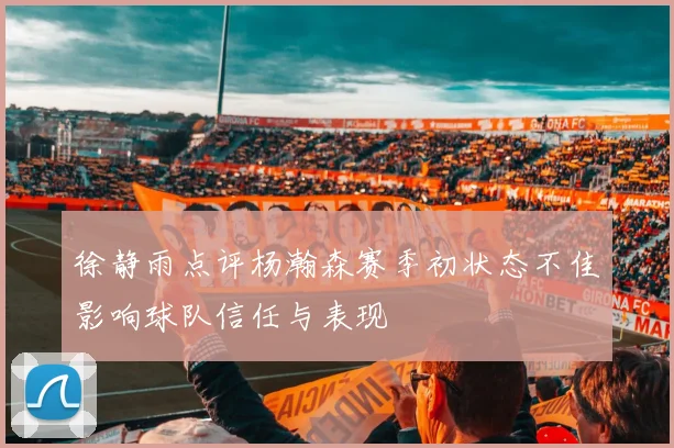 徐静雨点评杨瀚森赛季初状态不佳影响球队信任与表现