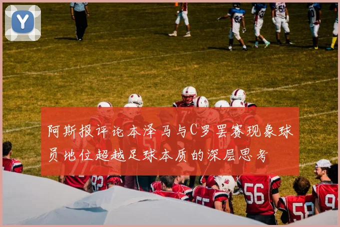 阿斯报评论本泽马与C罗罢赛现象球员地位超越足球本质的深层思考