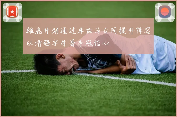 雄鹿计划通过库兹马合同提升阵容以增强字母哥夺冠信心