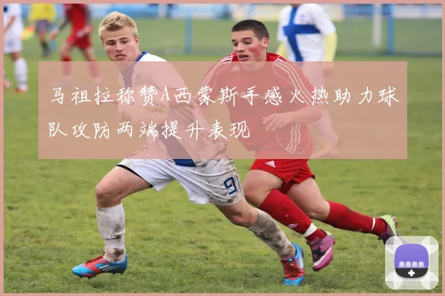 马祖拉称赞A西蒙斯手感火热助力球队攻防两端提升表现