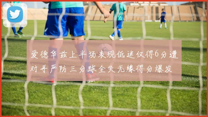 爱德华兹上半场表现低迷仅得6分遭对手严防三分球全失无缘得分爆发