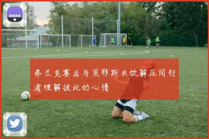 弗兰克赛后与莫耶斯共饮解压同行者理解彼此的心情