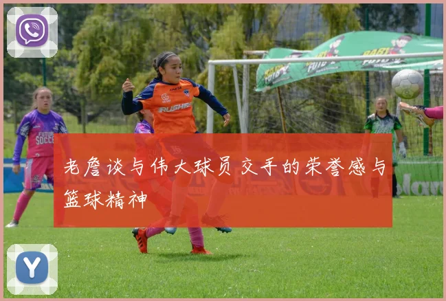 老詹谈与伟大球员交手的荣誉感与篮球精神