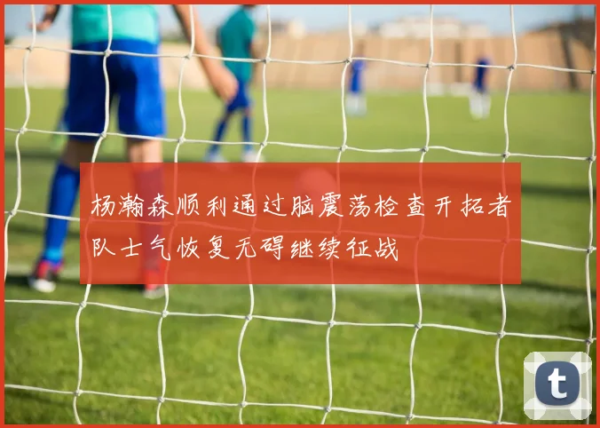 杨瀚森顺利通过脑震荡检查开拓者队士气恢复无碍继续征战