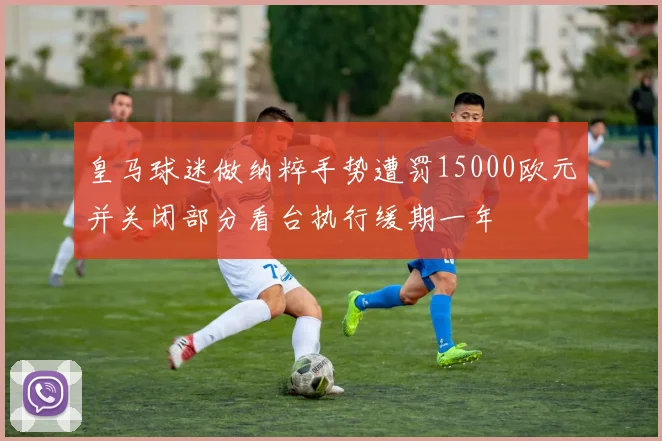 皇马球迷做纳粹手势遭罚15000欧元并关闭部分看台执行缓期一年