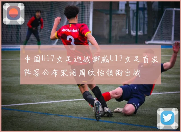 中国U17女足迎战挪威U17女足首发阵容公布宋语周欣怡领衔出战