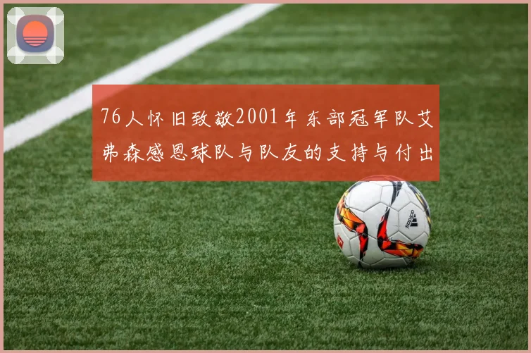 76人怀旧致敬2001年东部冠军队艾弗森感恩球队与队友的支持与付出