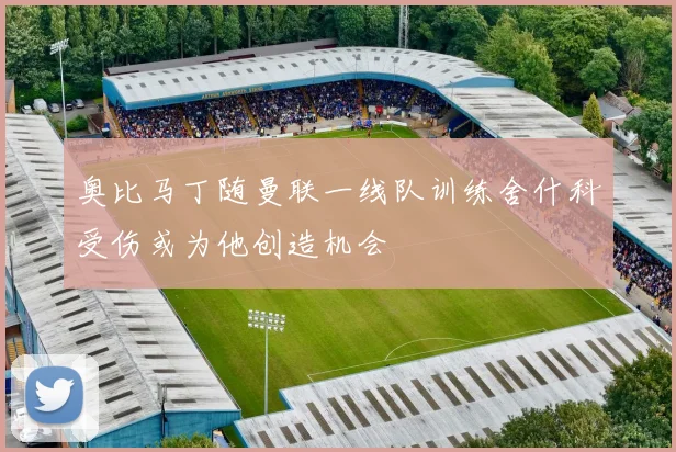 奥比马丁随曼联一线队训练舍什科受伤或为他创造机会