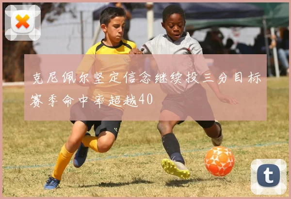 克尼佩尔坚定信念继续投三分目标赛季命中率超越40