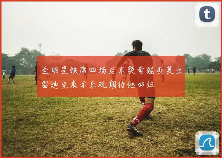 全明星缺席四场后东契奇能否复出雷迪克表示乐观期待他回归