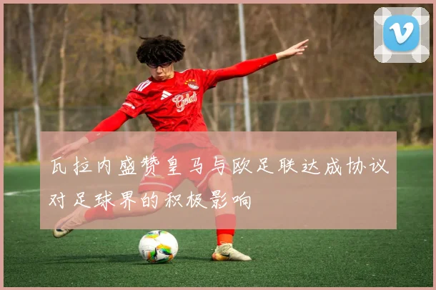 瓦拉内盛赞皇马与欧足联达成协议对足球界的积极影响